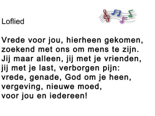 Loflied
Vrede voor jou, hierheen gekomen,
zoekend met ons om mens te zijn.
Jij maar alleen, jij met je vrienden,
jij met je last, verborgen pijn:
vrede, genade, God om je heen,
vergeving, nieuwe moed,
voor jou en iedereen!
 