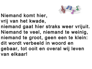 Niemand komt hier,
vrij van het kwade,
niemand gaat hier straks weer vrijuit.
Niemand te veel, niemand te weinig,
niemand te groot, geen een te klein:
dit wordt verbeeld in woord en
gebaar, tot ooit en overal wij leven
van elkaar!
 