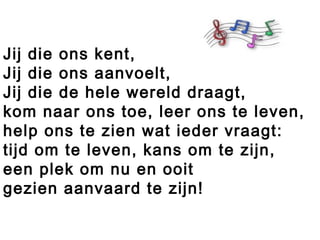 Jij die ons kent,
Jij die ons aanvoelt,
Jij die de hele wereld draagt,
kom naar ons toe, leer ons te leven,
help ons te zien wat ieder vraagt:
tijd om te leven, kans om te zijn,
een plek om nu en ooit
gezien aanvaard te zijn!
 