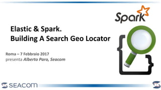 Roma – 7 Febbraio 2017
presenta Alberto Paro, Seacom
Elastic & Spark.
Building A Search Geo Locator
 