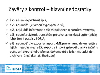  eSSl neumí exportovat spis,
 eSSl neumožňuje vedení typových spisů,
 eSSl neukládá informace o všech pokusech o narušení systému,
 eSSl neumí znázornit transakční protokol a neukládá automaticky
jeho denní obsah v PDF/A,
 eSSl neumožňuje export a import XML pro výměnu dokumentů a
jejich metadat mezi eSSl, export a import spisového a skartačního
plánu ani export nebo přenos dokumentů a jejich metadat do
archivu v rámci skartačního řízení
Závěry z kontrol – hlavní nedostatky
 