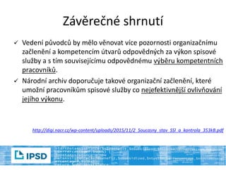  Vedení původců by mělo věnovat více pozornosti organizačnímu
začlenění a kompetencím útvarů odpovědných za výkon spisové
služby a s tím souvisejícímu odpovědnému výběru kompetentních
pracovníků.
 Národní archiv doporučuje takové organizační začlenění, které
umožní pracovníkům spisové služby co nejefektivnější ovlivňování
jejího výkonu.
http://digi.nacr.cz/wp-content/uploads/2015/11/2_Soucasny_stav_SSl_a_kontrola_353kB.pdf
Závěrečné shrnutí
 