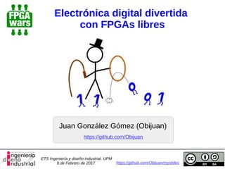 Electrónica digital divertida
con FPGAs libres
Juan González Gómez (Obijuan)
https://github.com/Obijuan/myslides
https://github.com/Obijuan
ETS Ingeniería y diseño Industrial. UPM
9 de Febrero de 2017
 