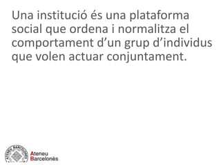 Una institució és una plataforma
social que ordena i normalitza el
comportament d’un grup d’individus
que volen actuar conjuntament.
 