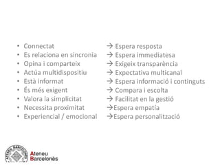 • Connectat
• Es relaciona en sincronia
• Opina i comparteix
• Actúa multidispositiu
• Està informat
• És més exigent
• Valora la simplicitat
• Necessita proximitat
• Experiencial / emocional
 Espera resposta
 Espera immediatesa
 Exigeix transparència
 Expectativa multicanal
 Espera informació i continguts
 Compara i escolta
 Facilitat en la gestió
Espera empatía
Espera personalització
 