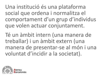 Una institució és una plataforma
social que ordena i normalitza el
comportament d’un grup d’individus
que volen actuar conjuntament.
Té un àmbit intern (una manera de
treballar) i un àmbit extern (una
manera de presentar-se al món i una
voluntat d’incidir a la societat).
 