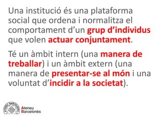 Una institució és una plataforma
social que ordena i normalitza el
comportament d’un grup d’individus
que volen actuar conjuntament.
Té un àmbit intern (una manera de
treballar) i un àmbit extern (una
manera de presentar-se al món i una
voluntat d’incidir a la societat).
 