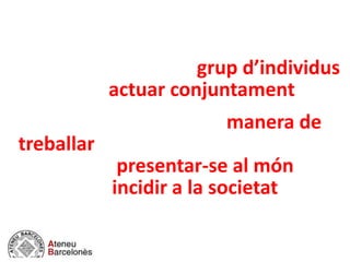 Una institució és una plataforma
social que ordena i normalitza el
comportament d’un grup d’individus
que volen actuar conjuntament.
Té un àmbit intern (una manera de
treballar) i un àmbit extern (una
manera de presentar-se al món i una
voluntat d’incidir a la societat).
 
