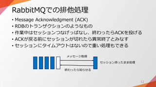 RabbitMQでの排他処理
• Message Acknowledgment (ACK)
• RDBのトランザクションのようなもの
• 作業中はセッションつなげっぱなし、終わったらACKを投げる
• ACKが戻る前にセッションが切れたら異常終了とみなす
• セッションにタイムアウトはないので重い処理もできる
12
メッセージ取得
終わったら知らせる
セッション持ったまま処理
 