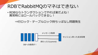 RDBでRabbitMQのマネはできない
• RDBならトランザクションでやれば楽だよね！
異常時にはロールバックできるし！
⇒行ロック・テーブルロック持ちっぱなし問題発生
13
メッセージ取得
終わったらcommit
セッション持ったまま処理
DBへの負荷が！
 
