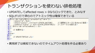 トランザクションを使わない排他処理
• UPDATEしてaffected rows > 0ならロックできた、とみなす
• SQLが1行で済むのでアトミック性は確保できている
• 異常終了は検知できないのでタイムアウト処理を作る必要あり
14
 