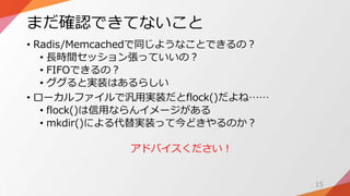 まだ確認できてないこと
• Radis/Memcachedで同じようなことできるの？
• 長時間セッション張っていいの？
• FIFOできるの？
• ググると実装はあるらしい
• ローカルファイルで汎用実装だとflock()だよね……
• flock()は信用ならんイメージがある
• mkdir()による代替実装って今どきやるのか？
アドバイスください！
15
 