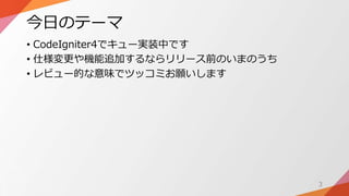 今日のテーマ
• CodeIgniter4でキュー実装中です
• 仕様変更や機能追加するならリリース前のいまのうち
• レビュー的な意味でツッコミお願いします
3
 