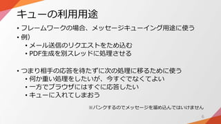 キューの利用用途
• フレームワークの場合、メッセージキューイング用途に使う
• 例）
• メール送信のリクエストをため込む
• PDF生成を別スレッドに処理させる
• つまり相手の応答を待たずに次の処理に移るために使う
• 何か重い処理をしたいが、今すぐでなくてよい
• 一方でブラウザにはすぐに応答したい
• キューに入れてしまおう
6
※パンクするのでメッセージを溜め込んではいけません
 