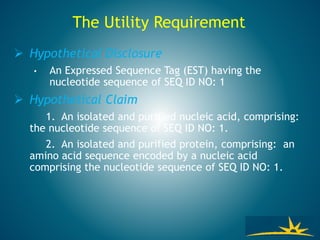 The Utility Requirement
 Hypothetical Disclosure
• An Expressed Sequence Tag (EST) having the
nucleotide sequence of SEQ ID NO: 1
 Hypothetical Claim
1. An isolated and purified nucleic acid, comprising:
the nucleotide sequence of SEQ ID NO: 1.
2. An isolated and purified protein, comprising: an
amino acid sequence encoded by a nucleic acid
comprising the nucleotide sequence of SEQ ID NO: 1.
 
