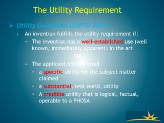  Utility Guidelines (USPTO 2001)
• An invention fulfills the utility requirement if:
− The invention has a well-established use (well
known, immediately apparent) in the art
OR
− The applicant has disclosed
◦ a specific utility for the subject matter
claimed
◦ a substantial, real world, utility
◦ A credible utility that is logical, factual,
operable to a PHOSA
The Utility Requirement
 