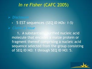  Disclosure
• 5 EST sequences (SEQ ID NOs: 1-5)
 Claim at Issue
1. A substantially purified nucleic acid
molecule that encodes a maize protein or
fragment thereof comprising a nucleic acid
sequence selected from the group consisting
of SEQ ID NO: 1 through SEQ ID NO: 5.
In re Fisher (CAFC 2005)
 