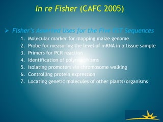  Fisher’s Asserted Uses for the Five EST Sequences
1. Molecular marker for mapping maize genome
2. Probe for measuring the level of mRNA in a tissue sample
3. Primers for PCR reaction
4. Identification of polymorphisms
5. Isolating promoters via chromosome walking
6. Controlling protein expression
7. Locating genetic molecules of other plants/organisms
In re Fisher (CAFC 2005)
 