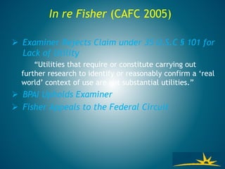  Examiner Rejects Claim under 35 U.S.C § 101 for
Lack of Utility
“Utilities that require or constitute carrying out
further research to identify or reasonably confirm a ‘real
world’ context of use are not substantial utilities.”
 BPAI Upholds Examiner
 Fisher Appeals to the Federal Circuit
In re Fisher (CAFC 2005)
 