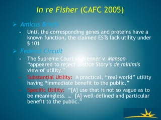  Amicus Briefs
• Until the corresponding genes and proteins have a
known function, the claimed ESTs lack utility under
§ 101
 Federal Circuit
• The Supreme Court in Brenner v. Manson
“appeared to reject Justice Story’s de minimis
view of utility.”
• Substantial Utility: A practical, “real world” utility
having “immediate benefit to the public.”
• Specific Utility: “[A] use that is not so vague as to
be meaningless. … [A] well-defined and particular
benefit to the public.”
In re Fisher (CAFC 2005)
 
