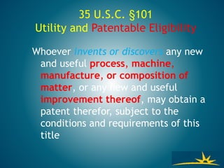 35 U.S.C. §101
Utility and Patentable Eligibility
Whoever invents or discovers any new
and useful process, machine,
manufacture, or composition of
matter, or any new and useful
improvement thereof, may obtain a
patent therefor, subject to the
conditions and requirements of this
title
 
