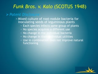 Funk Bros. v. Kalo (SCOTUS 1948)
 Patent Disclosure
− Mixed culture of root-nodule bacteria for
inoculating seeds of leguminous plants
◦ Each species infects same group of plants
◦ No species acquires a different use
◦ No change in the individual bacteria
◦ No change in their individual utilities
◦ Use in combination does not improve natural
functioning
 
