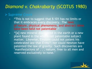 Diamond v. Chakrabarty (SCOTUS 1980)
 Supreme Court
• “This is not to suggest that § 101 has no limits or
that it embraces every discovery. The laws
of nature, physical phenomena, and abstract ideas
have been held not patentable.”
• “[a] new mineral discovered in the earth or a new
plant found in the wild is not patentable subject
matter. Likewise, Einstein could not patent his
celebrated law that E=mc2; nor could Newton have
patented the law of gravity. Such discoveries are
"manifestations of . . . nature, free to all men and
reserved exclusively to none."
 