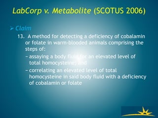 LabCorp v. Metabolite (SCOTUS 2006)
 Claim
13. A method for detecting a deficiency of cobalamin
or folate in warm-blooded animals comprising the
steps of:
− assaying a body fluid for an elevated level of
total homocysteine; and
− correlating an elevated level of total
homocysteine in said body fluid with a deficiency
of cobalamin or folate
 