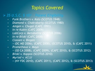 Topics Covered
 35 U.S.C. § 101 – Patent Eligibility
• Funk Brothers v. Kalo (SCOTUS 1948)
• Diamond v. Chakrabarty (SCOTUS 1980)
• Amgen v. Chugai (CAFC 1991)
• In re Kubin (CAFC 2009)
• LabCorp v. Metabolite (SCOTUS 2006)
• In re Bilski (CAFC 2008)
• Classen v. Biogen
− (DC MD 2006), (CAFC 2008), (SCOTUS 2010), & (CAFC 2011)
• Prometheus v. Mayo
− (SD CA 2008), (CAFC 2009), (CAFC 2010), & (SCOTUS 2012)
• Bilski v. Kappos (SCOTUS 2010)
• Myriad v. ACLU
− (NY FDC 2010), (CAFC 2011), (CAFC 2012), & (SCOTUS 2013)
 