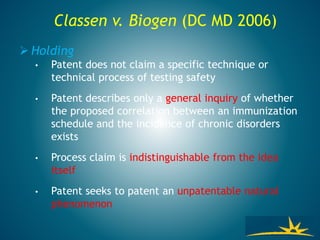 Classen v. Biogen (DC MD 2006)
 Holding
• Patent does not claim a specific technique or
technical process of testing safety
• Patent describes only a general inquiry of whether
the proposed correlation between an immunization
schedule and the incidence of chronic disorders
exists
• Process claim is indistinguishable from the idea
itself
• Patent seeks to patent an unpatentable natural
phenomenon
 