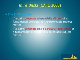 In re Bilski (CAFC 2008)
 The § 101 Inquiry
• If a claim preempts substantially all uses of a
fundamental principle, it is unpatentable subject
matter
• If a claim preempts only a particular application of
a fundamental principle, it is patentable subject
matter
 