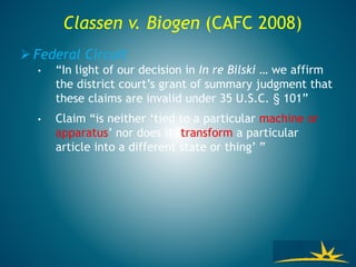 Classen v. Biogen (CAFC 2008)
 Federal Circuit
• “In light of our decision in In re Bilski … we affirm
the district court’s grant of summary judgment that
these claims are invalid under 35 U.S.C. § 101”
• Claim “is neither ‘tied to a particular machine or
apparatus’ nor does it ‘transform a particular
article into a different state or thing’ ”
 