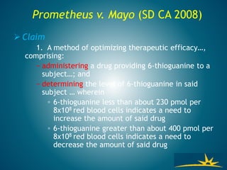 Prometheus v. Mayo (SD CA 2008)
 Claim
1. A method of optimizing therapeutic efficacy…,
comprising:
− administering a drug providing 6-thioguanine to a
subject…; and
− determining the level of 6-thioguanine in said
subject … wherein
◦ 6-thioguanine less than about 230 pmol per
8x108 red blood cells indicates a need to
increase the amount of said drug
◦ 6-thioguanine greater than about 400 pmol per
8x108 red blood cells indicates a need to
decrease the amount of said drug
 