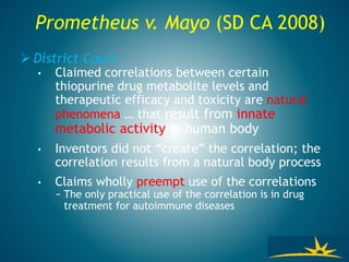 Prometheus v. Mayo (SD CA 2008)
 District Court
• Claimed correlations between certain
thiopurine drug metabolite levels and
therapeutic efficacy and toxicity are natural
phenomena … that result from innate
metabolic activity in human body
• Inventors did not “create” the correlation; the
correlation results from a natural body process
• Claims wholly preempt use of the correlations
− The only practical use of the correlation is in drug
treatment for autoimmune diseases
 
