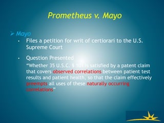 Prometheus v. Mayo
 Mayo
• Files a petition for writ of certiorari to the U.S.
Supreme Court
• Question Presented
“Whether 35 U.S.C. § 101 is satisfied by a patent claim
that covers observed correlations between patient test
results and patient health, so that the claim effectively
preempts all uses of these naturally occurring
correlations”
 