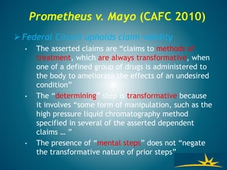 Prometheus v. Mayo (CAFC 2010)
 Federal Circuit upholds claim validity
• The asserted claims are “claims to methods of
treatment, which are always transformative, when
one of a defined group of drugs is administered to
the body to ameliorate the effects of an undesired
condition”
• The “determining” step is transformative because
it involves “some form of manipulation, such as the
high pressure liquid chromatography method
specified in several of the asserted dependent
claims … ”
• The presence of “mental steps” does not “negate
the transformative nature of prior steps”
 