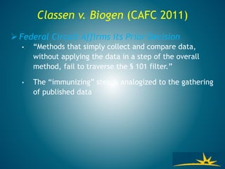 Classen v. Biogen (CAFC 2011)
 Federal Circuit Affirms its Prior Decision
• “Methods that simply collect and compare data,
without applying the data in a step of the overall
method, fail to traverse the § 101 filter.”
• The “immunizing” step is analogized to the gathering
of published data
 