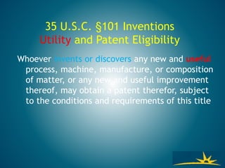 35 U.S.C. §101 Inventions
Utility and Patent Eligibility
Whoever invents or discovers any new and useful
process, machine, manufacture, or composition
of matter, or any new and useful improvement
thereof, may obtain a patent therefor, subject
to the conditions and requirements of this title
 