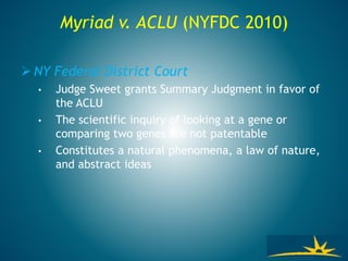 Myriad v. ACLU (NYFDC 2010)
 NY Federal District Court
• Judge Sweet grants Summary Judgment in favor of
the ACLU
• The scientific inquiry of looking at a gene or
comparing two genes are not patentable
• Constitutes a natural phenomena, a law of nature,
and abstract ideas
 
