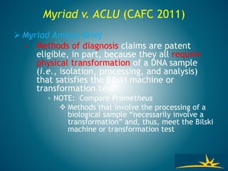  Myriad Amicus Brief
• Methods of diagnosis claims are patent
eligible, in part, because they all require
physical transformation of a DNA sample
(i.e., isolation, processing, and analysis)
that satisfies the Bilski machine or
transformation test
◦ NOTE: Compare Prometheus
 Methods that involve the processing of a
biological sample “necessarily involve a
transformation” and, thus, meet the Bilski
machine or transformation test
Myriad v. ACLU (CAFC 2011)
 