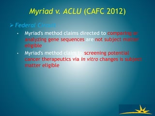 Myriad v. ACLU (CAFC 2012)
 Federal Circuit
• Myriad's method claims directed to comparing or
analyzing gene sequences are not subject matter
eligible
• Myriad's method claim to screening potential
cancer therapeutics via in vitro changes is subject
matter eligible
 