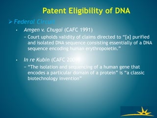 Patent Eligibility of DNA
 Federal Circuit
• Amgen v. Chugai (CAFC 1991)
− Court upholds validity of claims directed to “[a] purified
and isolated DNA sequence consisting essentially of a DNA
sequence encoding human erythropoietin.”
• In re Kubin (CAFC 2009)
− “The isolation and sequencing of a human gene that
encodes a particular domain of a protein” is “a classic
biotechnology invention”
 