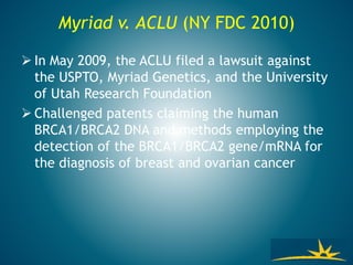 Myriad v. ACLU (NY FDC 2010)
 In May 2009, the ACLU filed a lawsuit against
the USPTO, Myriad Genetics, and the University
of Utah Research Foundation
 Challenged patents claiming the human
BRCA1/BRCA2 DNA and methods employing the
detection of the BRCA1/BRCA2 gene/mRNA for
the diagnosis of breast and ovarian cancer
 