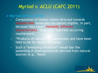 Myriad v. ACLU (CAFC 2011)
 Myriad Amicus Brief
• Composition of matter claims directed towards
isolated DNA molecules are patent eligible, in part,
because they have “markedly different
characteristics” than their naturally occurring
counterparts
• “Products of nature” are patentable and have been
held to be for nearly 100 years
• Such a “sweeping exception” would bar the
patenting of pharmaceuticals derived from natural
sources (e.g., Taxol)
 