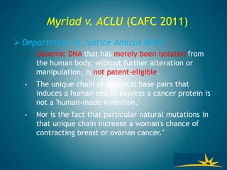 Myriad v. ACLU (CAFC 2011)
 Department of Justice Amicus Brief
• Genomic DNA that has merely been isolated from
the human body, without further alteration or
manipulation, is not patent-eligible.
• The unique chain of chemical base pairs that
induces a human cell to express a cancer protein is
not a 'human-made invention.'
• Nor is the fact that particular natural mutations in
that unique chain increase a woman's chance of
contracting breast or ovarian cancer."
 