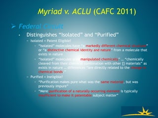 Myriad v. ACLU (CAFC 2011)
 Federal Circuit
• Distinguishes “Isolated” and “Purified”
− Isolated = Patent Eligible?
◦ “Isolated” molecules have “a markedly different chemical structure”
or “a distinctive chemical identity and nature” from a molecule that
exists in nature
◦ “Isolated” molecules are “manipulated chemically” … “chemically
cleaved from their chemical combination with other [] materials” as
exists in nature … differences “are directly related to the change in
chemical bonds.”
− Purified = Ineligible?
◦ “Purification makes pure what was the same material, but was
previously impure”
◦ “Mere purification of a naturally occurring element is typically
insufficient to make it patentable subject matter”
 