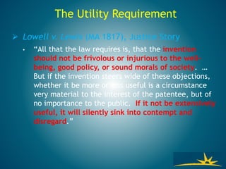 The Utility Requirement
 Lowell v. Lewis (MA 1817), Justice Story
• “All that the law requires is, that the invention
should not be frivolous or injurious to the well-
being, good policy, or sound morals of society. …
But if the invention steers wide of these objections,
whether it be more or less useful is a circumstance
very material to the interest of the patentee, but of
no importance to the public. If it not be extensively
useful, it will silently sink into contempt and
disregard.”
 