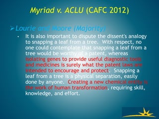 Myriad v. ACLU (CAFC 2012)
Lourie and Moore (Majority)
• It is also important to dispute the dissent's analogy
to snapping a leaf from a tree. With respect, no
one could contemplate that snapping a leaf from a
tree would be worthy of a patent, whereas
isolating genes to provide useful diagnostic tools
and medicines is surely what the patent laws are
intended to encourage and protect. Snapping a
leaf from a tree is a physical separation, easily
done by anyone. Creating a new chemical entity is
the work of human transformation, requiring skill,
knowledge, and effort.
 