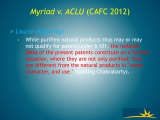 Myriad v. ACLU (CAFC 2012)
 Lourie (Majority)
• While purified natural products thus may or may
not qualify for patent under § 101, the isolated
DNAs of the present patents constitute an a fortiori
situation, where they are not only purified; they
are different from the natural products in "name,
character, and use." (quoting Chakrabarty).
 
