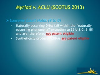 Myriad v. ACLU (SCOTUS 2013)
 Supreme Court Holds (9 to 0)
• Naturally occurring DNAs fall within the “naturally
occurring phenomena” exception to 35 U.S.C. § 101
and are, therefore, not patent eligible
• Synthetically produced cDNAs are patent eligible
 